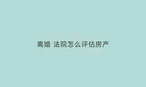 离婚法院怎么评估房产(离婚法院评估房产需要多长时间)